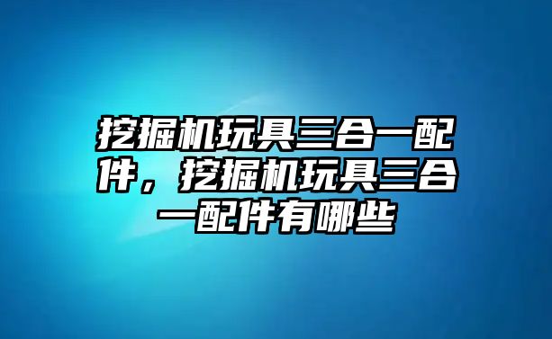 挖掘機(jī)玩具三合一配件，挖掘機(jī)玩具三合一配件有哪些