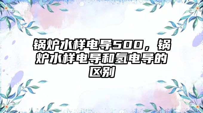 鍋爐水樣電導(dǎo)500，鍋爐水樣電導(dǎo)和氫電導(dǎo)的區(qū)別