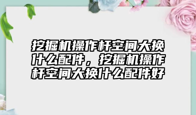 挖掘機操作桿空間大換什么配件，挖掘機操作桿空間大換什么配件好