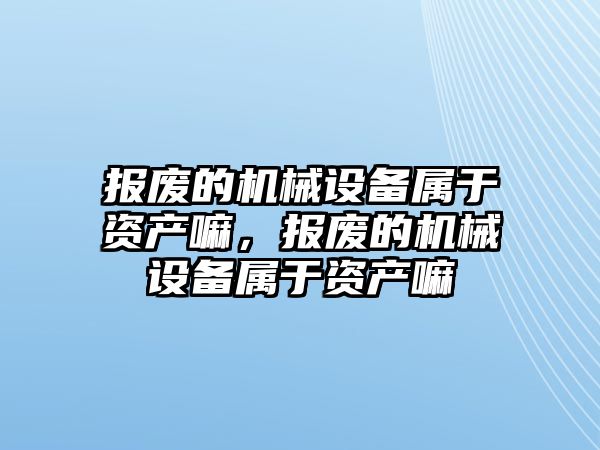 報廢的機械設備屬于資產(chǎn)嘛，報廢的機械設備屬于資產(chǎn)嘛