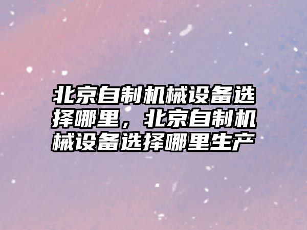 北京自制機(jī)械設(shè)備選擇哪里，北京自制機(jī)械設(shè)備選擇哪里生產(chǎn)