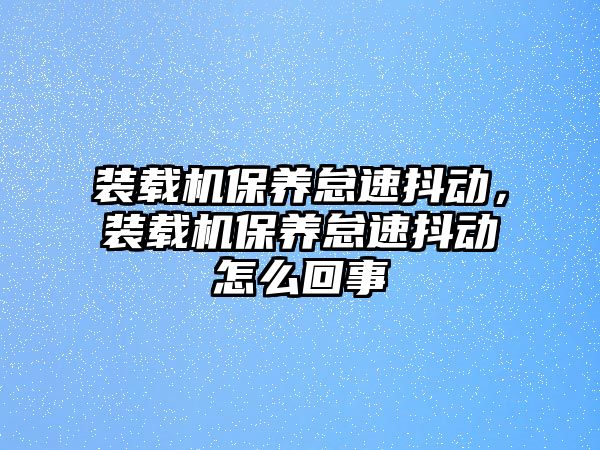 裝載機(jī)保養(yǎng)怠速抖動(dòng)，裝載機(jī)保養(yǎng)怠速抖動(dòng)怎么回事