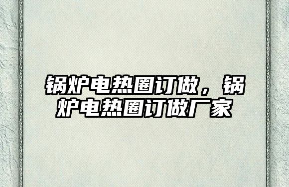 鍋爐電熱圈訂做，鍋爐電熱圈訂做廠家