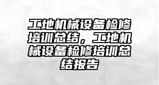 工地機械設(shè)備檢修培訓(xùn)總結(jié)，工地機械設(shè)備檢修培訓(xùn)總結(jié)報告