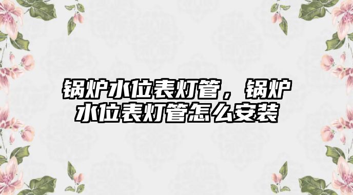 鍋爐水位表燈管，鍋爐水位表燈管怎么安裝