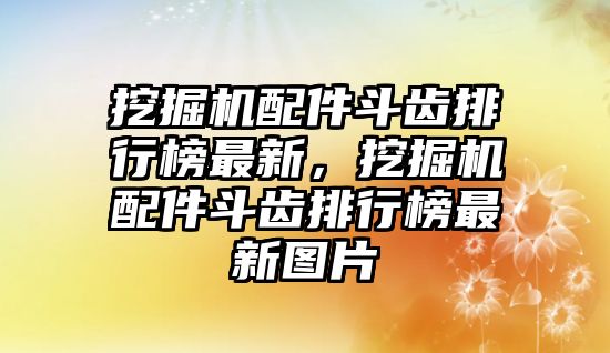 挖掘機(jī)配件斗齒排行榜最新，挖掘機(jī)配件斗齒排行榜最新圖片