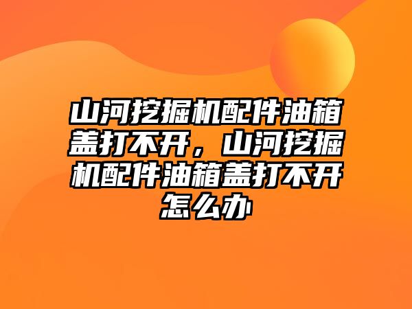 山河挖掘機配件油箱蓋打不開，山河挖掘機配件油箱蓋打不開怎么辦