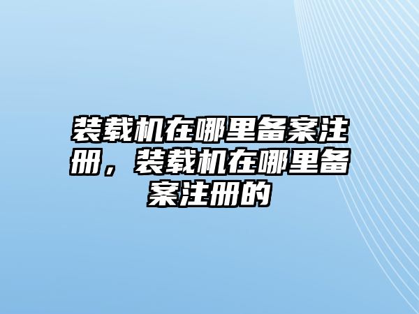 裝載機在哪里備案注冊，裝載機在哪里備案注冊的