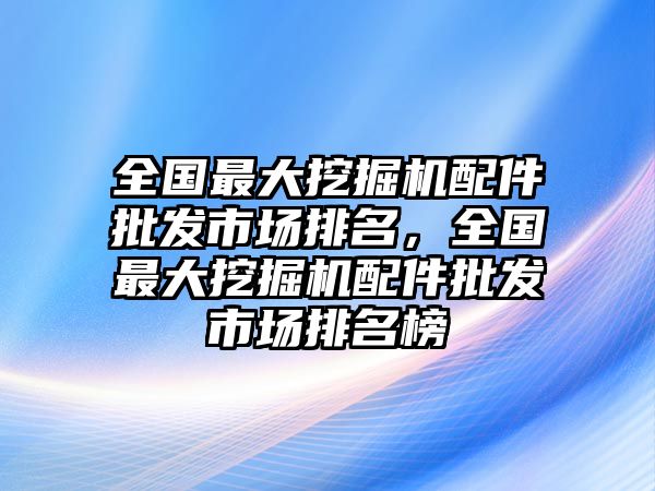 全國(guó)最大挖掘機(jī)配件批發(fā)市場(chǎng)排名，全國(guó)最大挖掘機(jī)配件批發(fā)市場(chǎng)排名榜