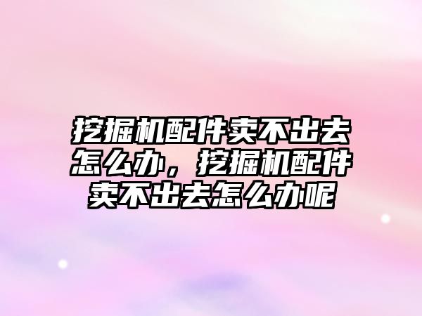 挖掘機配件賣不出去怎么辦，挖掘機配件賣不出去怎么辦呢