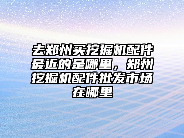 去鄭州買挖掘機配件最近的是哪里，鄭州挖掘機配件批發(fā)市場在哪里