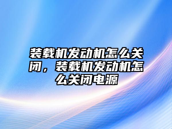 裝載機發(fā)動機怎么關(guān)閉，裝載機發(fā)動機怎么關(guān)閉電源