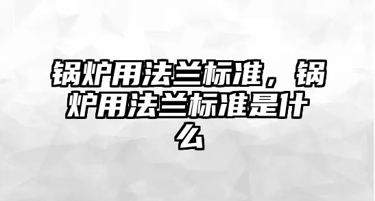 鍋爐用法蘭標(biāo)準(zhǔn)，鍋爐用法蘭標(biāo)準(zhǔn)是什么