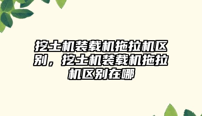 挖土機(jī)裝載機(jī)拖拉機(jī)區(qū)別，挖土機(jī)裝載機(jī)拖拉機(jī)區(qū)別在哪