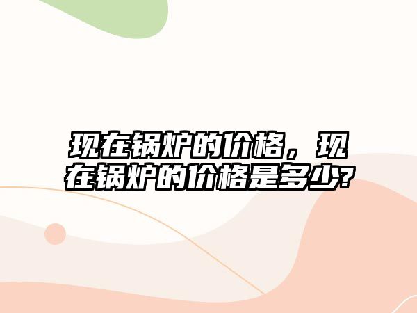 現(xiàn)在鍋爐的價(jià)格，現(xiàn)在鍋爐的價(jià)格是多少?