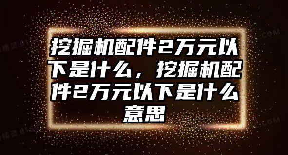 挖掘機(jī)配件2萬(wàn)元以下是什么，挖掘機(jī)配件2萬(wàn)元以下是什么意思