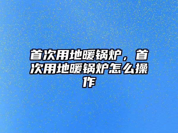 首次用地暖鍋爐，首次用地暖鍋爐怎么操作