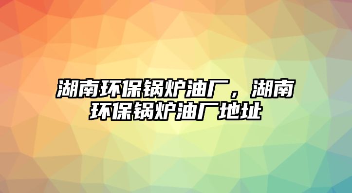 湖南環(huán)保鍋爐油廠，湖南環(huán)保鍋爐油廠地址