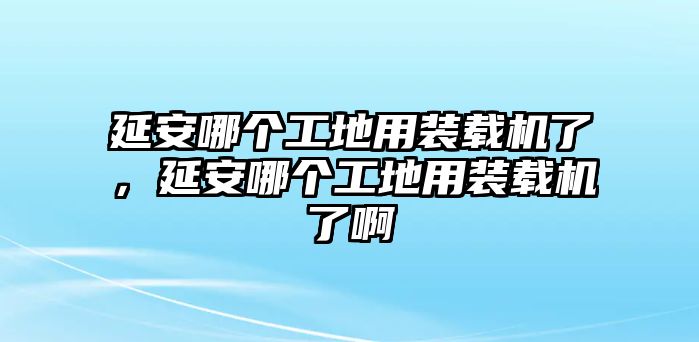 延安哪個(gè)工地用裝載機(jī)了，延安哪個(gè)工地用裝載機(jī)了啊