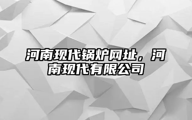 河南現(xiàn)代鍋爐網(wǎng)址，河南現(xiàn)代有限公司