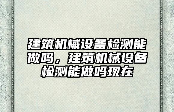 建筑機械設(shè)備檢測能做嗎，建筑機械設(shè)備檢測能做嗎現(xiàn)在