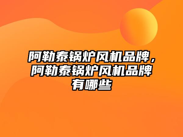 阿勒泰鍋爐風機品牌，阿勒泰鍋爐風機品牌有哪些