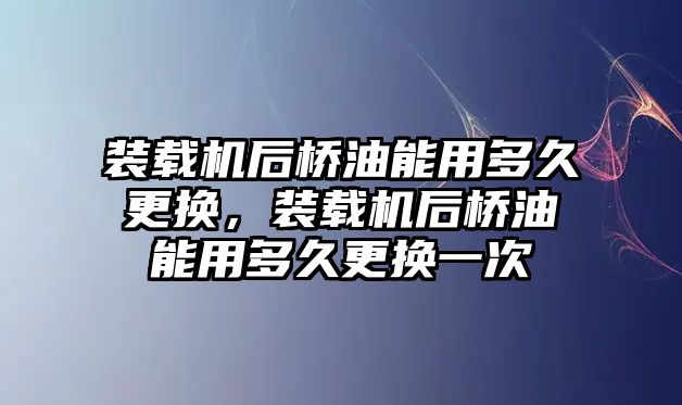 裝載機后橋油能用多久更換，裝載機后橋油能用多久更換一次