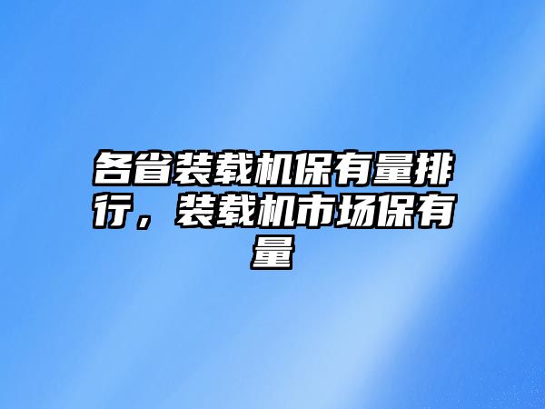 各省裝載機(jī)保有量排行，裝載機(jī)市場保有量