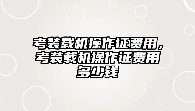 考裝載機(jī)操作證費(fèi)用，考裝載機(jī)操作證費(fèi)用多少錢