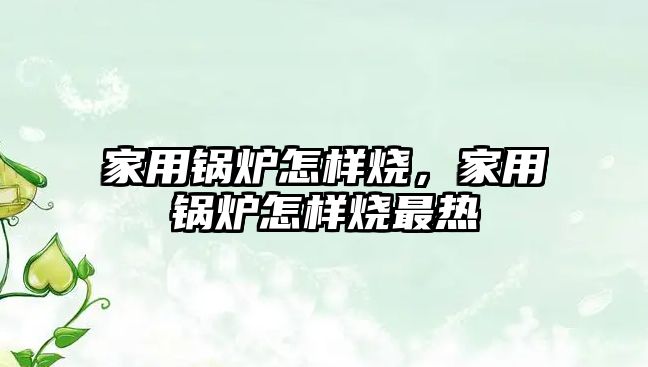 家用鍋爐怎樣燒，家用鍋爐怎樣燒最熱