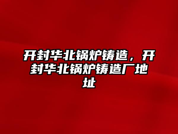 開封華北鍋爐鑄造，開封華北鍋爐鑄造廠地址