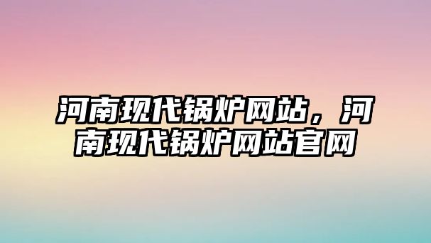 河南現(xiàn)代鍋爐網(wǎng)站，河南現(xiàn)代鍋爐網(wǎng)站官網(wǎng)