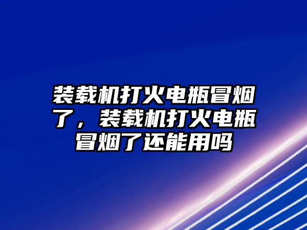 裝載機打火電瓶冒煙了，裝載機打火電瓶冒煙了還能用嗎