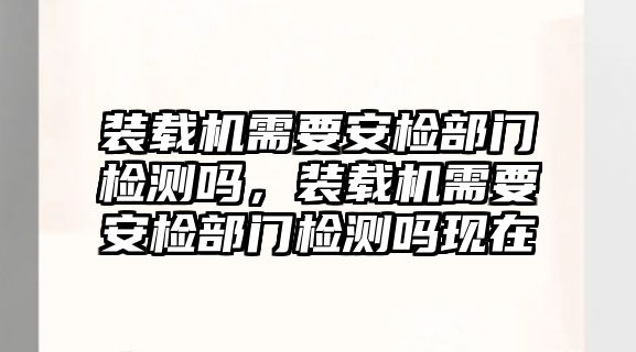 裝載機(jī)需要安檢部門檢測嗎，裝載機(jī)需要安檢部門檢測嗎現(xiàn)在