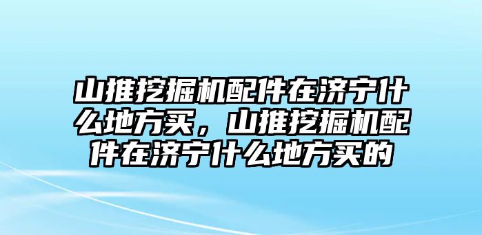 山推挖掘機(jī)配件在濟(jì)寧什么地方買，山推挖掘機(jī)配件在濟(jì)寧什么地方買的