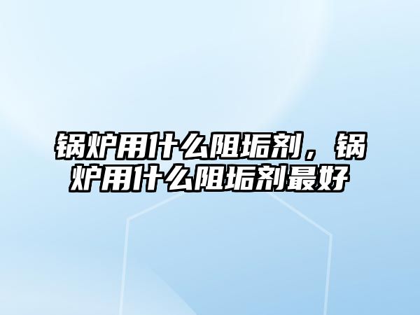 鍋爐用什么阻垢劑，鍋爐用什么阻垢劑最好