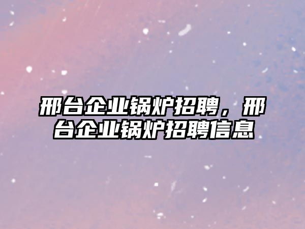 邢臺企業(yè)鍋爐招聘，邢臺企業(yè)鍋爐招聘信息