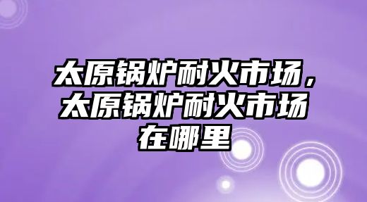 太原鍋爐耐火市場，太原鍋爐耐火市場在哪里