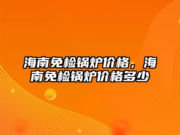 海南免檢鍋爐價(jià)格，海南免檢鍋爐價(jià)格多少