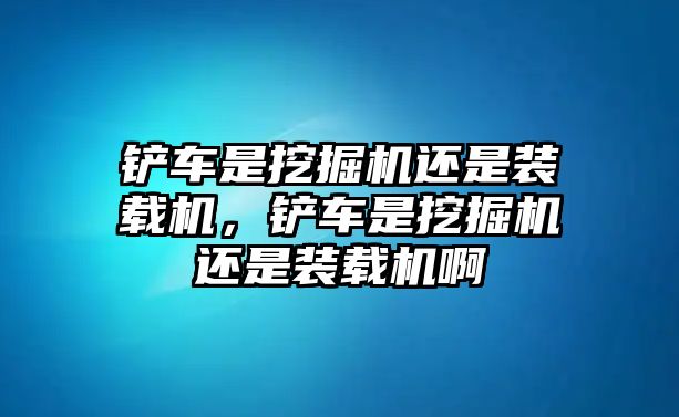 鏟車是挖掘機(jī)還是裝載機(jī)，鏟車是挖掘機(jī)還是裝載機(jī)啊