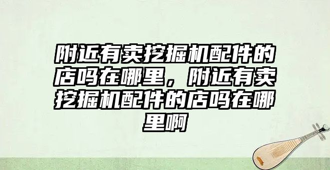 附近有賣挖掘機配件的店嗎在哪里，附近有賣挖掘機配件的店嗎在哪里啊