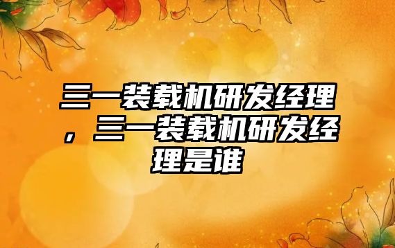 三一裝載機研發(fā)經理，三一裝載機研發(fā)經理是誰