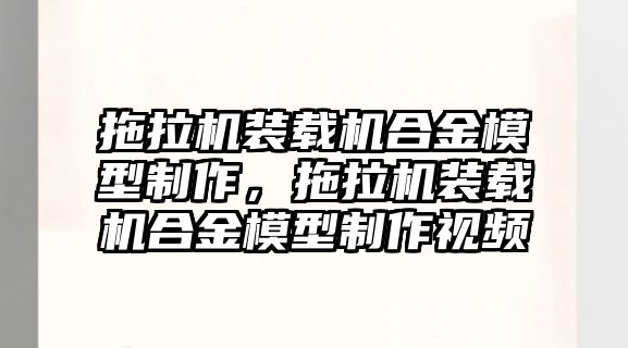 拖拉機(jī)裝載機(jī)合金模型制作，拖拉機(jī)裝載機(jī)合金模型制作視頻