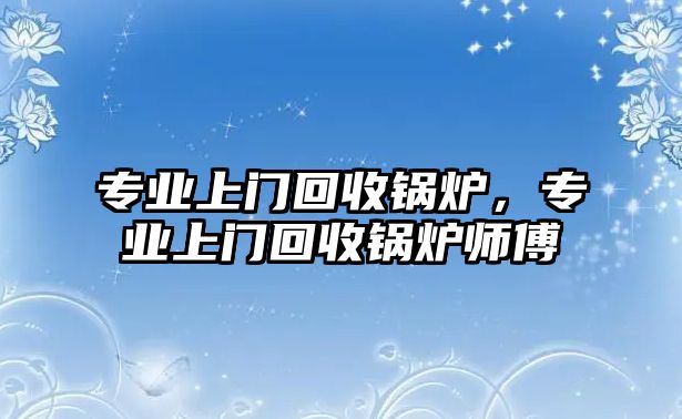 專業(yè)上門回收鍋爐，專業(yè)上門回收鍋爐師傅