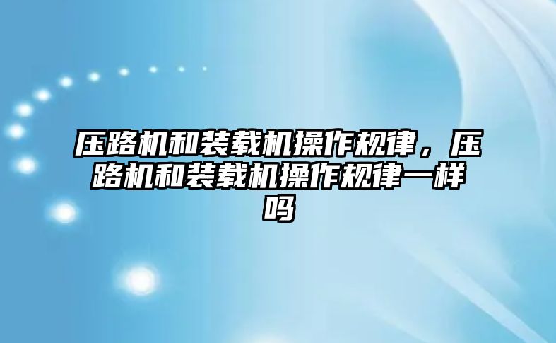 壓路機和裝載機操作規(guī)律，壓路機和裝載機操作規(guī)律一樣嗎