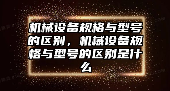 機械設(shè)備規(guī)格與型號的區(qū)別，機械設(shè)備規(guī)格與型號的區(qū)別是什么