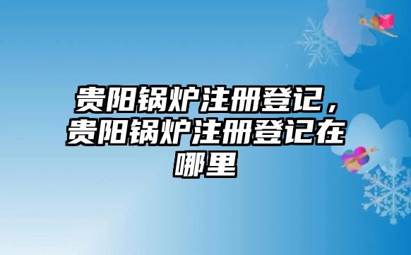 貴陽鍋爐注冊登記，貴陽鍋爐注冊登記在哪里