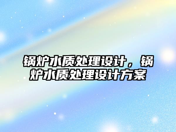 鍋爐水質(zhì)處理設(shè)計(jì)，鍋爐水質(zhì)處理設(shè)計(jì)方案