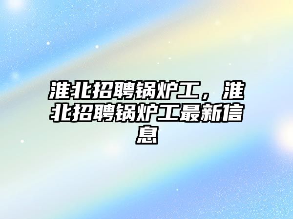 淮北招聘鍋爐工，淮北招聘鍋爐工最新信息