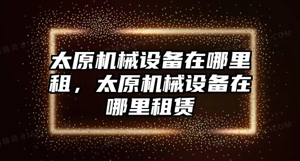 太原機械設備在哪里租，太原機械設備在哪里租賃